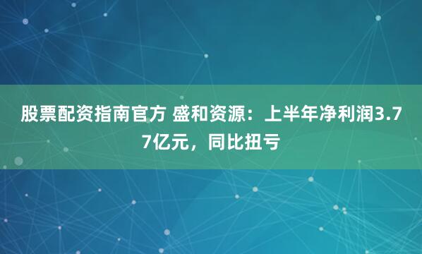 股票配资指南官方 盛和资源：上半年净利润3.77亿元，同比扭亏