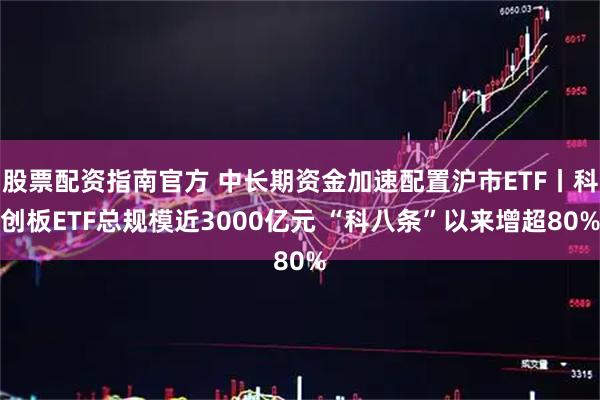 股票配资指南官方 中长期资金加速配置沪市ETF丨科创板ETF总规模近3000亿元 “科八条”以来增超80%