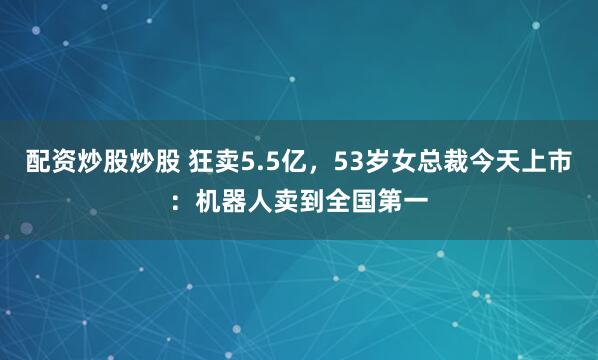 配资炒股炒股 狂卖5.5亿，53岁女总裁今天上市：机器人卖到全国第一