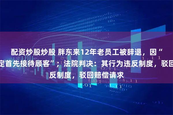 配资炒股炒股 胖东来12年老员工被辞退，因“未按照规定首先接待顾客”；法院判决：其行为违反制度，驳回赔偿请求