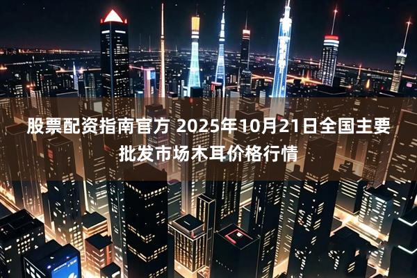 股票配资指南官方 2025年10月21日全国主要批发市场木耳价格行情