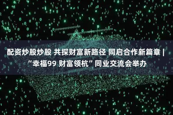 配资炒股炒股 共探财富新路径 同启合作新篇章 | “幸福99 财富领杭”同业交流会举办