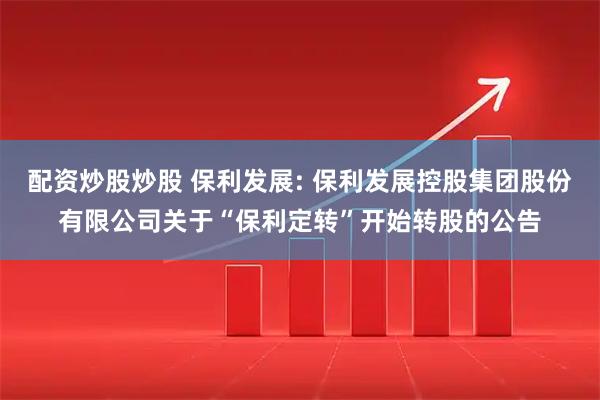 配资炒股炒股 保利发展: 保利发展控股集团股份有限公司关于“保利定转”开始转股的公告