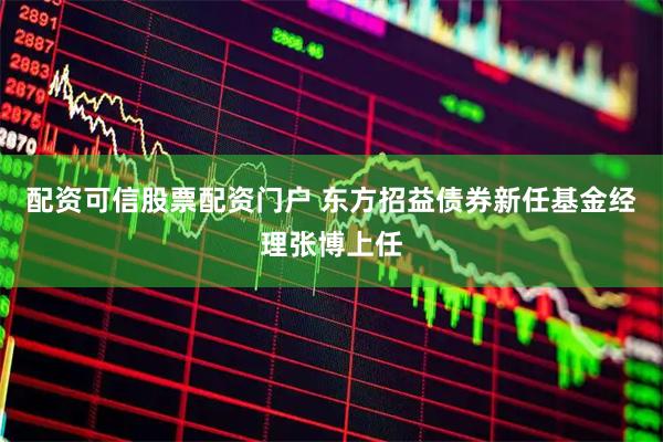 配资可信股票配资门户 东方招益债券新任基金经理张博上任