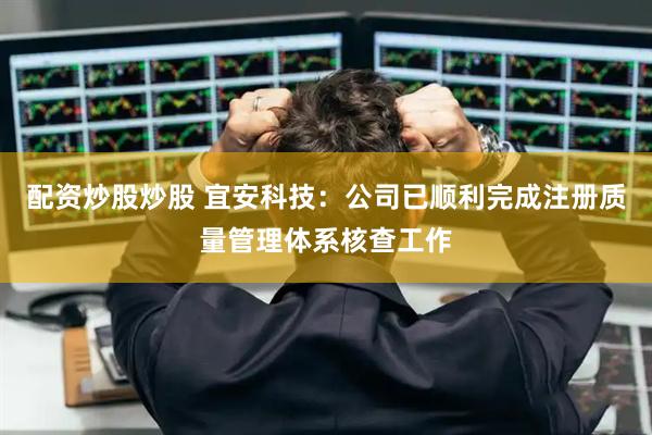 配资炒股炒股 宜安科技：公司已顺利完成注册质量管理体系核查工作