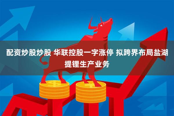 配资炒股炒股 华联控股一字涨停 拟跨界布局盐湖提锂生产业务