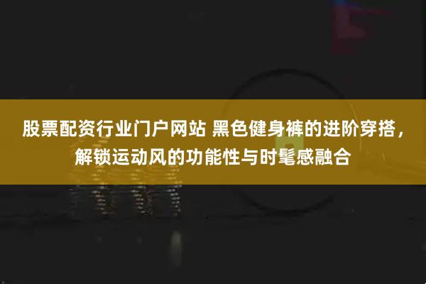 股票配资行业门户网站 黑色健身裤的进阶穿搭，解锁运动风的功能性与时髦感融合