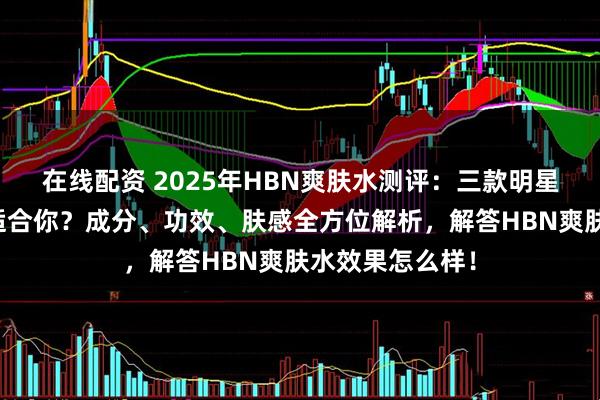 在线配资 2025年HBN爽肤水测评：三款明星单品，哪款更适合你？成分、功效、肤感全方位解析，解答HBN爽肤水效果怎么样！