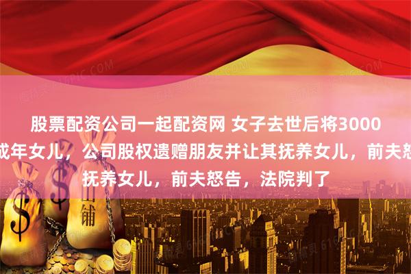 股票配资公司一起配资网 女子去世后将3000万遗产留给未成年女儿，公司股权遗赠朋友并让其抚养女儿，前夫怒告，法院判了