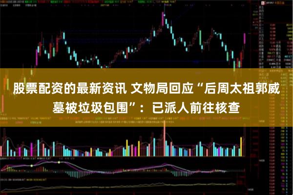 股票配资的最新资讯 文物局回应“后周太祖郭威墓被垃圾包围”：已派人前往核查