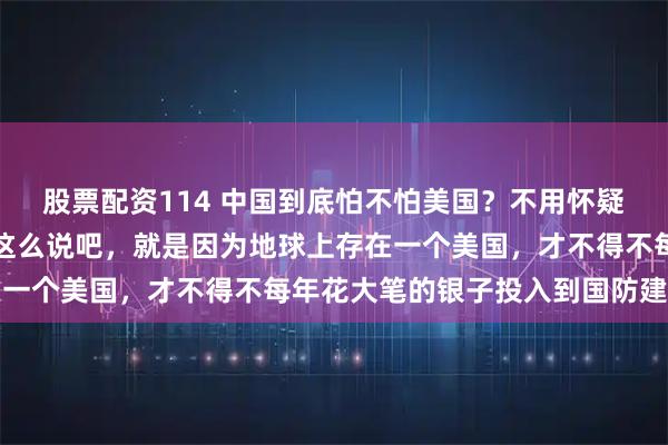 股票配资114 中国到底怕不怕美国?不用怀疑,我们真的害怕美国。这么说吧,就是因为地球上存在一个美国,才不得不每年花大笔的银子投入到国防建设里