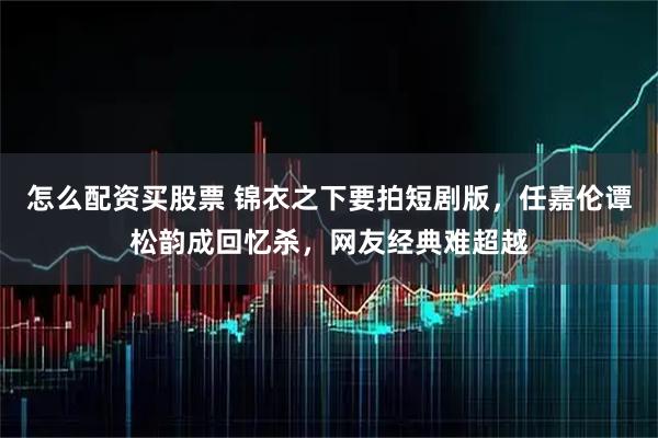 怎么配资买股票 锦衣之下要拍短剧版，任嘉伦谭松韵成回忆杀，网友经典难超越