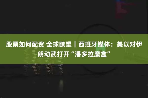 股票如何配资 全球瞭望｜西班牙媒体：美以对伊朗动武打开“潘多拉魔盒”