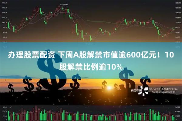 办理股票配资 下周A股解禁市值逾600亿元！10股解禁比例逾10%
