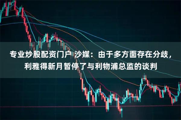 专业炒股配资门户 沙媒：由于多方面存在分歧，利雅得新月暂停了与利物浦总监的谈判