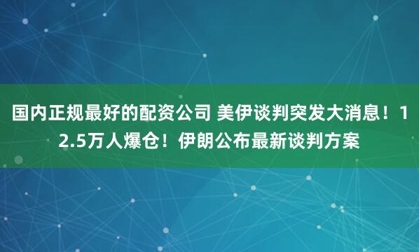 国内正规最好的配资公司 美伊谈判突发大消息！12.5万人爆仓！伊朗公布最新谈判方案
