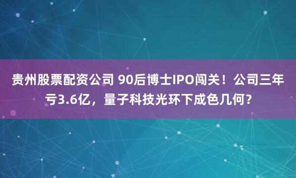 贵州股票配资公司 90后博士IPO闯关！公司三年亏3.6亿，量子科技光环下成色几何？