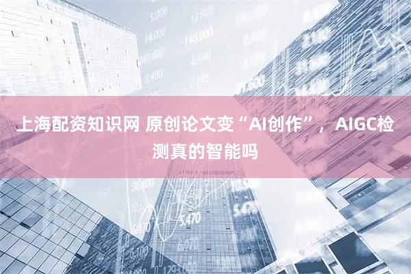 上海配资知识网 原创论文变“AI创作”，AIGC检测真的智能吗