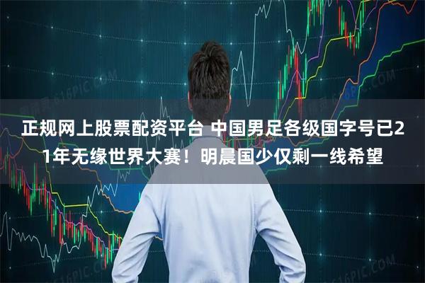 正规网上股票配资平台 中国男足各级国字号已21年无缘世界大赛！明晨国少仅剩一线希望