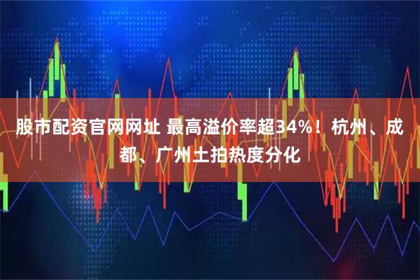 股市配资官网网址 最高溢价率超34%！杭州、成都、广州土拍热度分化