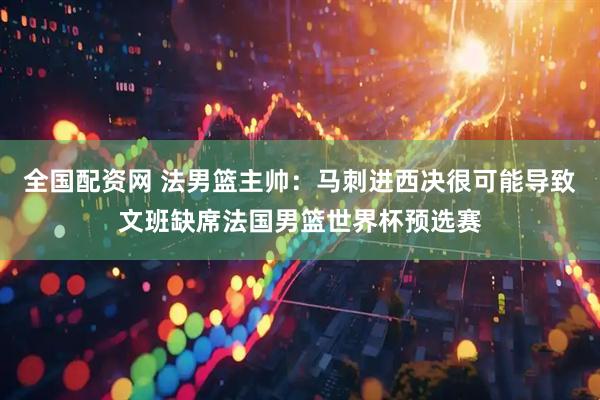 全国配资网 法男篮主帅：马刺进西决很可能导致文班缺席法国男篮世界杯预选赛