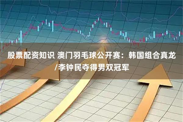 股票配资知识 澳门羽毛球公开赛：韩国组合真龙/李钟民夺得男双冠军