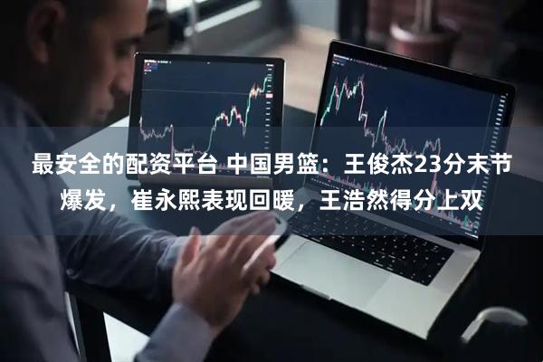 最安全的配资平台 中国男篮：王俊杰23分末节爆发，崔永熙表现回暖，王浩然得分上双