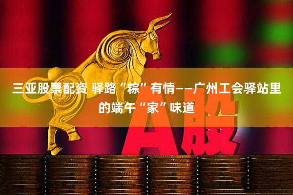 三亚股票配资 驿路“粽”有情——广州工会驿站里的端午“家”味道