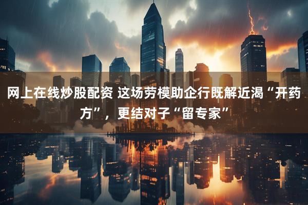 网上在线炒股配资 这场劳模助企行既解近渴“开药方”，更结对子“留专家”