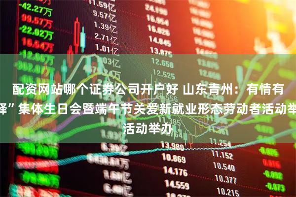 配资网站哪个证券公司开户好 山东青州：有情有“驿”集体生日会暨端午节关爱新就业形态劳动者活动举办