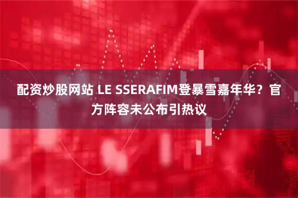 配资炒股网站 LE SSERAFIM登暴雪嘉年华？官方阵容未公布引热议